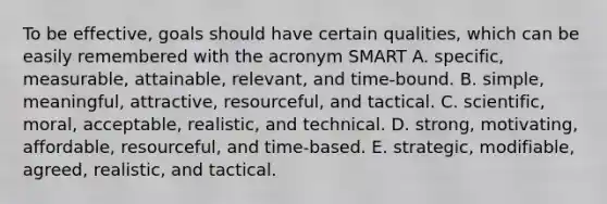 To be effective, goals should have certain qualities, which can be easily remembered with the acronym SMART A. specific, measurable, attainable, relevant, and time-bound. B. simple, meaningful, attractive, resourceful, and tactical. C. scientific, moral, acceptable, realistic, and technical. D. strong, motivating, affordable, resourceful, and time-based. E. strategic, modifiable, agreed, realistic, and tactical.