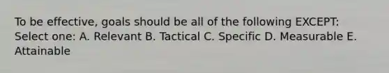 To be effective, goals should be all of the following EXCEPT: Select one: A. Relevant B. Tactical C. Specific D. Measurable E. Attainable