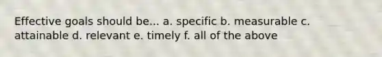 Effective goals should be... a. specific b. measurable c. attainable d. relevant e. timely f. all of the above