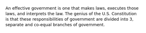 An effective government is one that makes laws, executes those laws, and interprets the law. The genius of the U.S. Constitution is that these responsibilities of government are divided into 3, separate and co-equal branches of government.