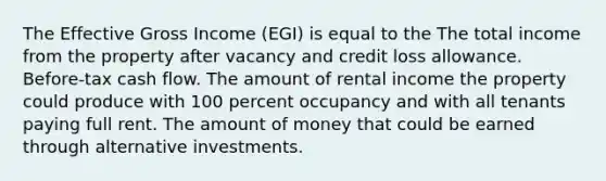 The Effective Gross Income (EGI) is equal to the The total income from the property after vacancy and credit loss allowance. Before-tax cash flow. The amount of rental income the property could produce with 100 percent occupancy and with all tenants paying full rent. The amount of money that could be earned through alternative investments.