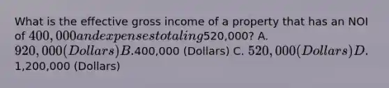 What is the effective gross income of a property that has an NOI of 400,000 and expenses totaling520,000? A. 920,000 (Dollars) B.400,000 (Dollars) C. 520,000 (Dollars) D.1,200,000 (Dollars)