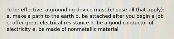 To be effective, a grounding device must (choose all that apply): a. make a path to the earth b. be attached after you begin a job c. offer great electrical resistance d. be a good conductor of electricity e. be made of nonmetallic material