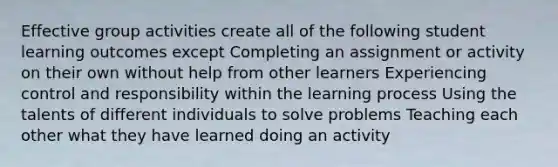 Effective group activities create all of the following student learning outcomes except Completing an assignment or activity on their own without help from other learners Experiencing control and responsibility within the learning process Using the talents of different individuals to solve problems Teaching each other what they have learned doing an activity