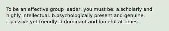 To be an effective group leader, you must be: a.scholarly and highly intellectual. b.psychologically present and genuine. c.passive yet friendly. d.dominant and forceful at times.