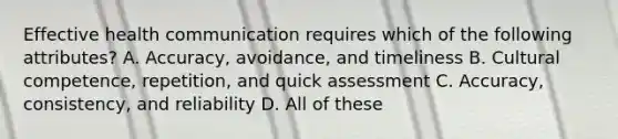 Effective health communication requires which of the following attributes? A. Accuracy, avoidance, and timeliness B. Cultural competence, repetition, and quick assessment C. Accuracy, consistency, and reliability D. All of these