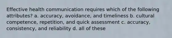 Effective health communication requires which of the following attributes? a. accuracy, avoidance, and timeliness b. cultural competence, repetition, and quick assessment c. accuracy, consistency, and reliability d. all of these