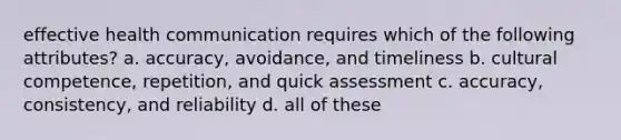 effective health communication requires which of the following attributes? a. accuracy, avoidance, and timeliness b. cultural competence, repetition, and quick assessment c. accuracy, consistency, and reliability d. all of these