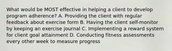 What would be MOST effective in helping a client to develop program adherence? A. Providing the client with regular feedback about exercise form B. Having the client self-monitor by keeping an exercise journal C. Implementing a reward system for client goal attainment D. Conducting fitness assessments every other week to measure progress