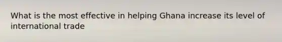 What is the most effective in helping Ghana increase its level of international trade