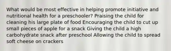 What would be most effective in helping promote initiative and nutritional health for a preschooler? Praising the child for cleaning his large plate of food Encouraging the child to cut up small pieces of apple for a snack Giving the child a high carbohydrate snack after preschool Allowing the child to spread soft cheese on crackers