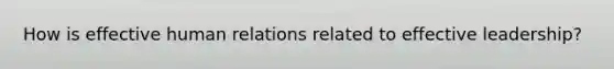 How is effective human relations related to effective leadership?