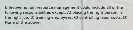 Effective human resource management could include all of the following responsibilities except: A) placing the right person in the right job. B) training employees. C) controlling labor costs. D) None of the above.