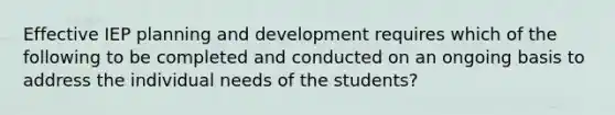 Effective IEP planning and development requires which of the following to be completed and conducted on an ongoing basis to address the individual needs of the students?