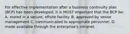 For effective implementation after a business continuity plan (BCP) has been developed, it is MOST important that the BCP be: A. stored in a secure, offsite facility. B. approved by senior management C. communicated to appropriate personnel. D. made available through the enterprise's intranet.