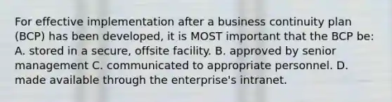 For effective implementation after a business continuity plan (BCP) has been developed, it is MOST important that the BCP be: A. stored in a secure, offsite facility. B. approved by senior management C. communicated to appropriate personnel. D. made available through the enterprise's intranet.