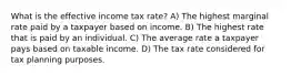 What is the effective income tax rate? A) The highest marginal rate paid by a taxpayer based on income. B) The highest rate that is paid by an individual. C) The average rate a taxpayer pays based on taxable income. D) The tax rate considered for tax planning purposes.