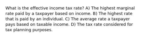 What is the effective income tax rate? A) The highest marginal rate paid by a taxpayer based on income. B) The highest rate that is paid by an individual. C) The average rate a taxpayer pays based on taxable income. D) The tax rate considered for tax planning purposes.