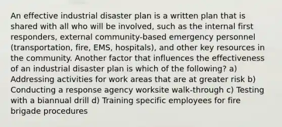 An effective industrial disaster plan is a written plan that is shared with all who will be involved, such as the internal first responders, external community-based emergency personnel (transportation, fire, EMS, hospitals), and other key resources in the community. Another factor that influences the effectiveness of an industrial disaster plan is which of the following? a) Addressing activities for work areas that are at greater risk b) Conducting a response agency worksite walk-through c) Testing with a biannual drill d) Training specific employees for fire brigade procedures