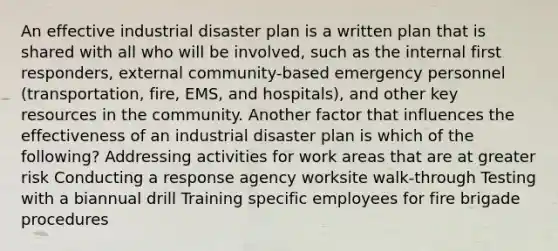 An effective industrial disaster plan is a written plan that is shared with all who will be involved, such as the internal first responders, external community-based emergency personnel (transportation, fire, EMS, and hospitals), and other key resources in the community. Another factor that influences the effectiveness of an industrial disaster plan is which of the following? Addressing activities for work areas that are at greater risk Conducting a response agency worksite walk-through Testing with a biannual drill Training specific employees for fire brigade procedures