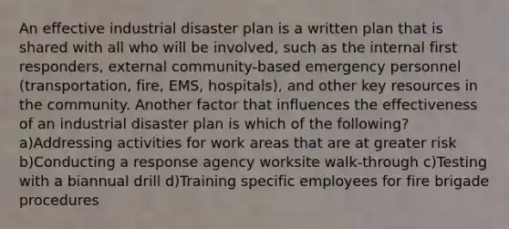 An effective industrial disaster plan is a written plan that is shared with all who will be involved, such as the internal first responders, external community-based emergency personnel (transportation, fire, EMS, hospitals), and other key resources in the community. Another factor that influences the effectiveness of an industrial disaster plan is which of the following? a)Addressing activities for work areas that are at greater risk b)Conducting a response agency worksite walk-through c)Testing with a biannual drill d)Training specific employees for fire brigade procedures