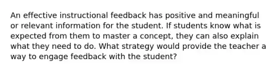 An effective instructional feedback has positive and meaningful or relevant information for the student. If students know what is expected from them to master a concept, they can also explain what they need to do. What strategy would provide the teacher a way to engage feedback with the student?