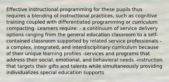 Effective instructional programming for these pupils thus requires a blending of instructional practices, such as cognitive training coupled with differentiated programming or curriculum compacting. Learners require: - a continuum of service delivery options ranging from the general education classroom to a self-contained classroom supported by related service professionals -a complex, integrated, and interdisciplinary curriculum because of their unique learning profiles -services and programs that address their social, emotional, and behavioral needs -instruction that targets their gifts and talents while simultaneously providing individualizes special education supports