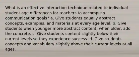 What is an effective interaction technique related to individual student age differences for teachers to accomplish communication goals? a. Give students equally abstract concepts, examples, and materials at every age level. b. Give students when younger more abstract content; when older, add the concrete. c. Give students content slightly below their current levels so they experience success. d. Give students concepts and vocabulary slightly above their current levels at all ages.