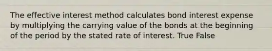 The effective interest method calculates bond interest expense by multiplying the carrying value of the bonds at the beginning of the period by the stated rate of interest. True False