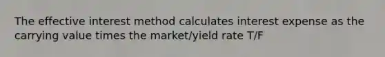 The effective interest method calculates interest expense as the carrying value times the market/yield rate T/F