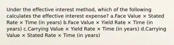 Under the effective interest method, which of the following calculates the effective interest expense? a.Face Value × Stated Rate × Time (in years) b.Face Value × Yield Rate × Time (in years) c.Carrying Value × Yield Rate × Time (in years) d.Carrying Value × Stated Rate × Time (in years)