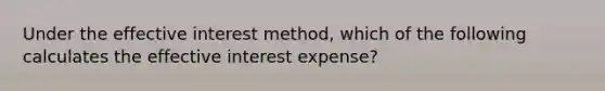 Under the effective interest method, which of the following calculates the effective interest expense?