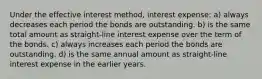 Under the effective interest method, interest expense: a) always decreases each period the bonds are outstanding. b) is the same total amount as straight-line interest expense over the term of the bonds. c) always increases each period the bonds are outstanding. d) is the same annual amount as straight-line interest expense in the earlier years.