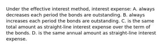 Under the effective interest method, interest expense: A. always decreases each period the bonds are outstanding. B. always increases each period the bonds are outstanding. C. is the same total amount as straight-line interest expense over the term of the bonds. D. is the same annual amount as straight-line interest expense.