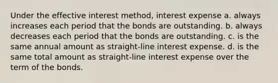 Under the effective interest method, interest expense a. always increases each period that the bonds are outstanding. b. always decreases each period that the bonds are outstanding. c. is the same annual amount as straight-line interest expense. d. is the same total amount as straight-line interest expense over the term of the bonds.