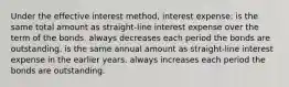 Under the effective interest method, interest expense: is the same total amount as straight-line interest expense over the term of the bonds. always decreases each period the bonds are outstanding. is the same annual amount as straight-line interest expense in the earlier years. always increases each period the bonds are outstanding.