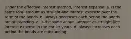 Under the effective interest method, interest expense: a. is the same total amount as straight-line interest expense over the term of the bonds. b. always decreases each period the bonds are outstanding. c. is the same annual amount as straight-line interest expense in the earlier years. d. always increases each period the bonds are outstanding.