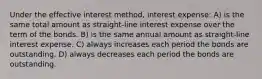 Under the effective interest method, interest expense: A) is the same total amount as straight-line interest expense over the term of the bonds. B) is the same annual amount as straight-line interest expense. C) always increases each period the bonds are outstanding. D) always decreases each period the bonds are outstanding.