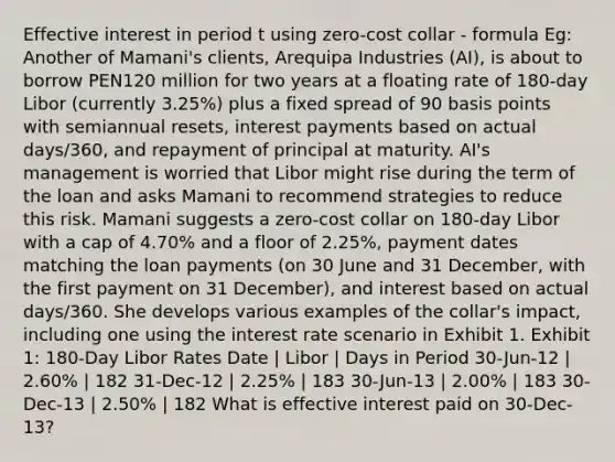 Effective interest in period t using zero-cost collar - formula Eg: Another of Mamani's clients, Arequipa Industries (AI), is about to borrow PEN120 million for two years at a floating rate of 180-day Libor (currently 3.25%) plus a fixed spread of 90 basis points with semiannual resets, interest payments based on actual days/360, and repayment of principal at maturity. AI's management is worried that Libor might rise during the term of the loan and asks Mamani to recommend strategies to reduce this risk. Mamani suggests a zero-cost collar on 180-day Libor with a cap of 4.70% and a floor of 2.25%, payment dates matching the loan payments (on 30 June and 31 December, with the first payment on 31 December), and interest based on actual days/360. She develops various examples of the collar's impact, including one using the interest rate scenario in Exhibit 1. Exhibit 1: 180-Day Libor Rates Date | Libor | Days in Period 30-Jun-12 | 2.60% | 182 31-Dec-12 | 2.25% | 183 30-Jun-13 | 2.00% | 183 30-Dec-13 | 2.50% | 182 What is effective interest paid on 30-Dec-13?