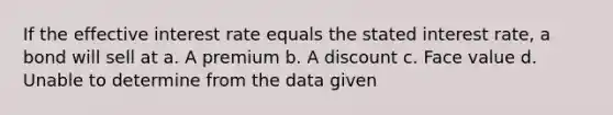 If the effective interest rate equals the stated interest rate, a bond will sell at a. A premium b. A discount c. Face value d. Unable to determine from the data given