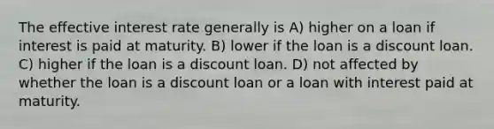 The effective interest rate generally is A) higher on a loan if interest is paid at maturity. B) lower if the loan is a discount loan. C) higher if the loan is a discount loan. D) not affected by whether the loan is a discount loan or a loan with interest paid at maturity.