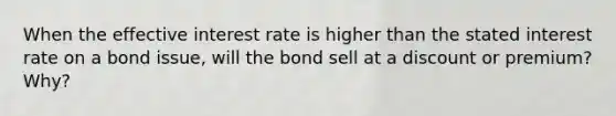 When the effective interest rate is higher than the stated interest rate on a bond issue, will the bond sell at a discount or premium? Why?