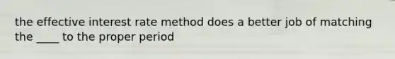 the effective interest rate method does a better job of matching the ____ to the proper period
