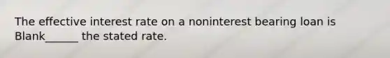 The effective interest rate on a noninterest bearing loan is Blank______ the stated rate.