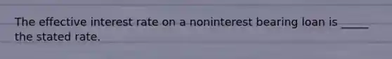 The effective interest rate on a noninterest bearing loan is _____ the stated rate.