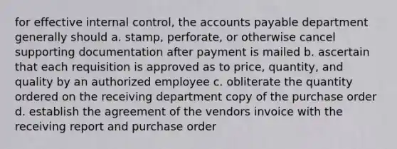 for effective internal control, the accounts payable department generally should a. stamp, perforate, or otherwise cancel supporting documentation after payment is mailed b. ascertain that each requisition is approved as to price, quantity, and quality by an authorized employee c. obliterate the quantity ordered on the receiving department copy of the purchase order d. establish the agreement of the vendors invoice with the receiving report and purchase order