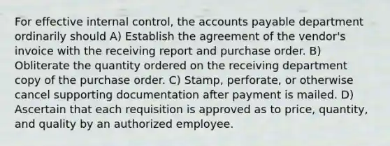 For effective internal control, the accounts payable department ordinarily should A) Establish the agreement of the vendor's invoice with the receiving report and purchase order. B) Obliterate the quantity ordered on the receiving department copy of the purchase order. C) Stamp, perforate, or otherwise cancel supporting documentation after payment is mailed. D) Ascertain that each requisition is approved as to price, quantity, and quality by an authorized employee.