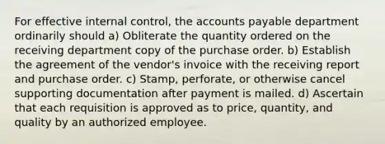 For effective internal control, the accounts payable department ordinarily should a) Obliterate the quantity ordered on the receiving department copy of the purchase order. b) Establish the agreement of the vendor's invoice with the receiving report and purchase order. c) Stamp, perforate, or otherwise cancel supporting documentation after payment is mailed. d) Ascertain that each requisition is approved as to price, quantity, and quality by an authorized employee.