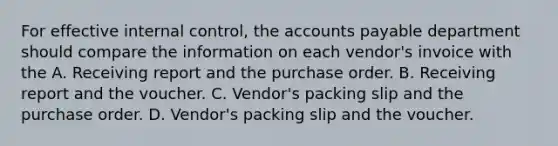 For effective internal control, the accounts payable department should compare the information on each vendor's invoice with the A. Receiving report and the purchase order. B. Receiving report and the voucher. C. Vendor's packing slip and the purchase order. D. Vendor's packing slip and the voucher.