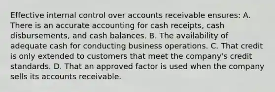 Effective internal control over accounts receivable ensures: A. There is an accurate accounting for cash receipts, cash disbursements, and cash balances. B. The availability of adequate cash for conducting business operations. C. That credit is only extended to customers that meet the company's credit standards. D. That an approved factor is used when the company sells its accounts receivable.